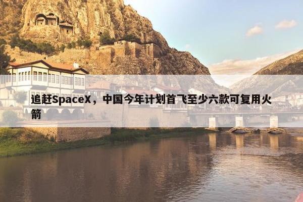 追赶SpaceX，中国今年计划首飞至少六款可复用火箭