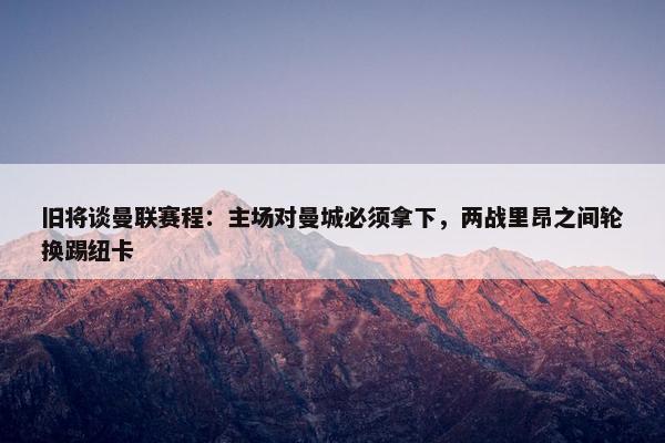 旧将谈曼联赛程：主场对曼城必须拿下，两战里昂之间轮换踢纽卡