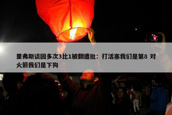 里弗斯谈因多次3比1被翻遭批：打活塞我们是第8 对火箭我们是下狗