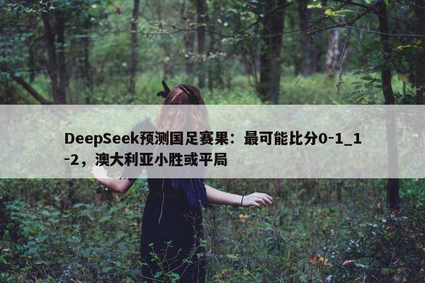 DeepSeek预测国足赛果：最可能比分0-1_1-2，澳大利亚小胜或平局