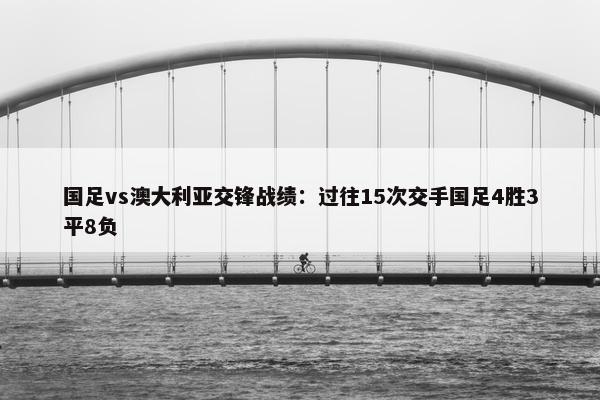 国足vs澳大利亚交锋战绩：过往15次交手国足4胜3平8负