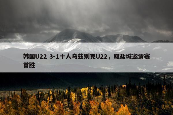 韩国U22 3-1十人乌兹别克U22，取盐城邀请赛首胜