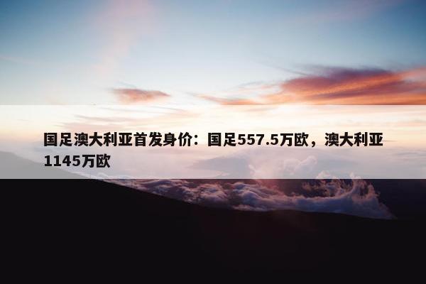 国足澳大利亚首发身价：国足557.5万欧，澳大利亚1145万欧