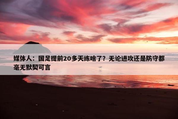 媒体人：国足提前20多天练啥了？无论进攻还是防守都毫无默契可言