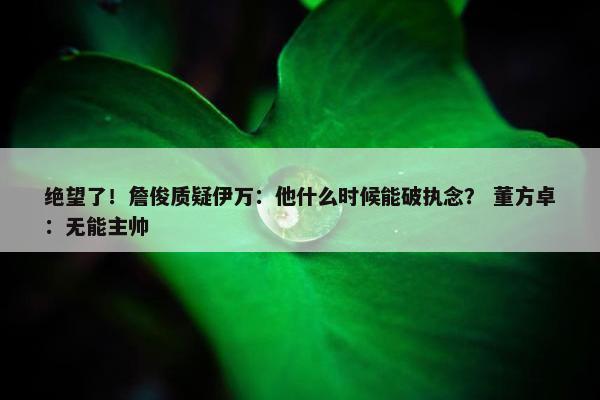 绝望了！詹俊质疑伊万：他什么时候能破执念？ 董方卓：无能主帅