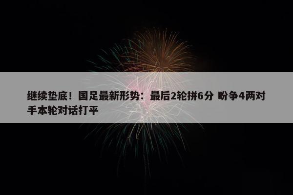 继续垫底！国足最新形势：最后2轮拼6分 盼争4两对手本轮对话打平