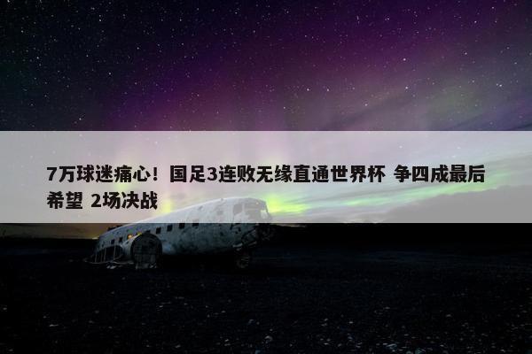 7万球迷痛心！国足3连败无缘直通世界杯 争四成最后希望 2场决战